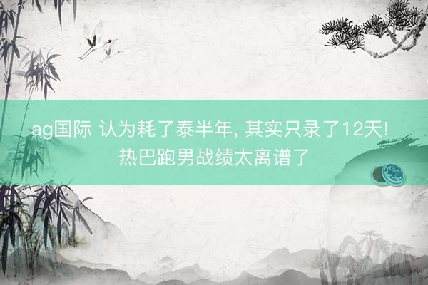ag国际 认为耗了泰半年, 其实只录了12天! 热巴跑男战绩太离谱了