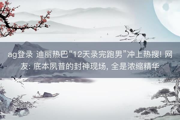 ag登录 迪丽热巴“12天录完跑男”冲上热搜! 网友: 底本夙昔的封神现场, 全是浓缩精华