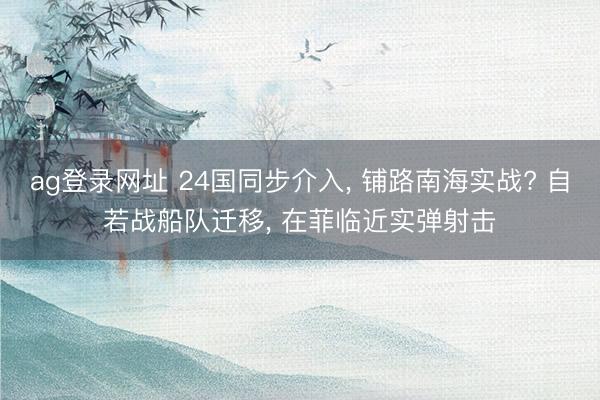 ag登录网址 24国同步介入, 铺路南海实战? 自若战船队迁移, 在菲临近实弹射击