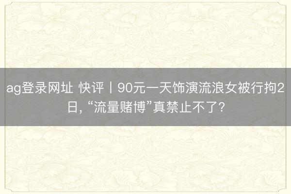 ag登录网址 快评丨90元一天饰演流浪女被行拘2日, “流量赌博”真禁止不了?