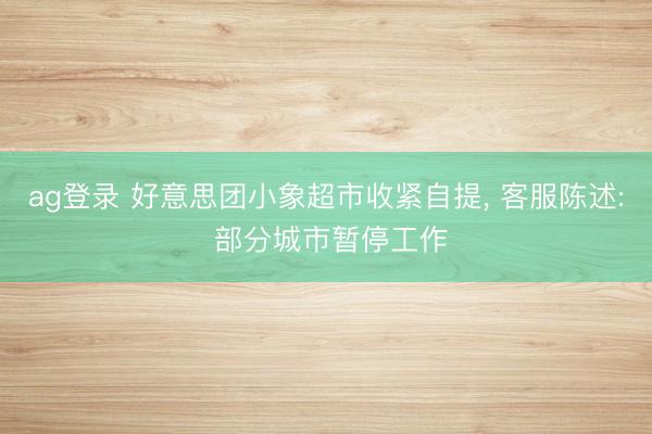 ag登录 好意思团小象超市收紧自提, 客服陈述: 部分城市暂停工作