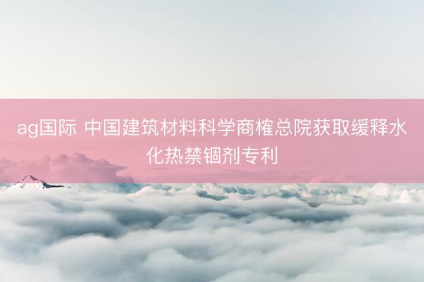 ag国际 中国建筑材料科学商榷总院获取缓释水化热禁锢剂专利