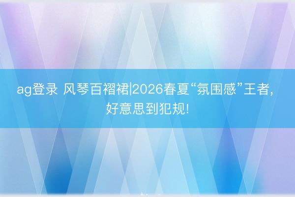 ag登录 风琴百褶裙|2026春夏“氛围感”王者, 好意思到犯规!