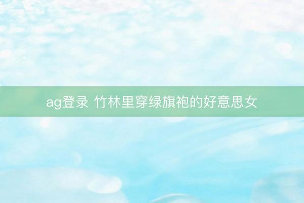 ag登录 竹林里穿绿旗袍的好意思女