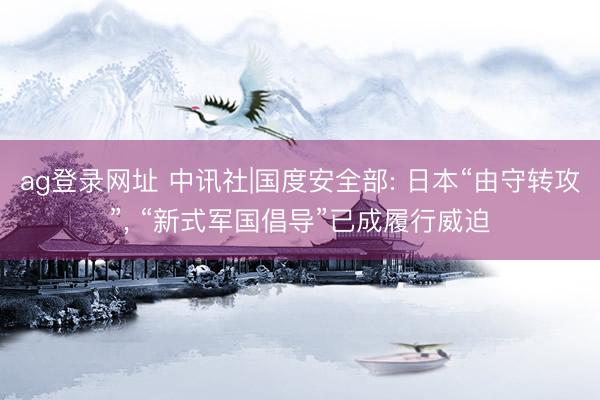ag登录网址 中讯社|国度安全部: 日本“由守转攻”, “新式军国倡导”已成履行威迫