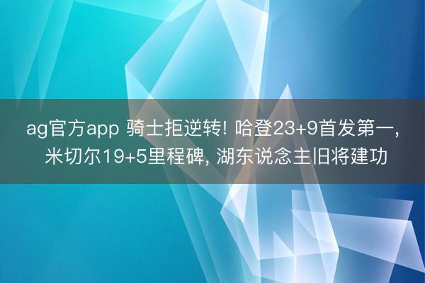 ag官方app 骑士拒逆转! 哈登23+9首发第一, 米切尔19+5里程碑, 湖东说念主旧将建功
