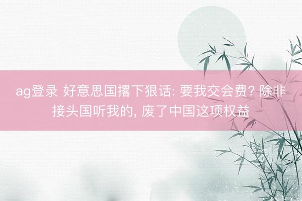 ag登录 好意思国撂下狠话: 要我交会费? 除非接头国听我的, 废了中国这项权益