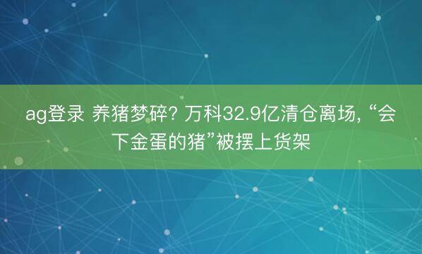 ag登录 养猪梦碎? 万科32.9亿清仓离场, “会下金蛋的猪”被摆上货架