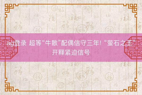ag登录 超等“牛散”配偶信守三年! “萤石之王”开释紧迫信号