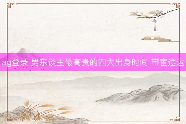ag登录 男东谈主最高贵的四大出身时间 带宦途运