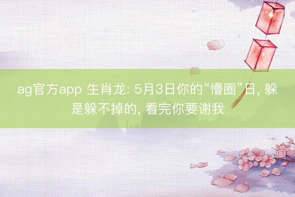 ag官方app 生肖龙: 5月3日你的“懵圈”日, 躲是躲不掉的, 看完你要谢我